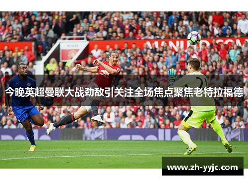 今晚英超曼联大战劲敌引关注全场焦点聚焦老特拉福德